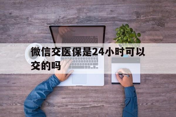 长垣最新微信交医保是24小时可以交的吗方法分析(最方便真实的长垣微信上交医保多久到账方法)